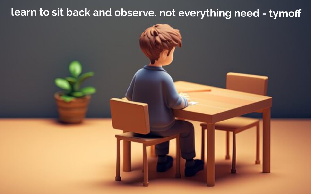 learn to sit back and observe. not everything need - tymoff